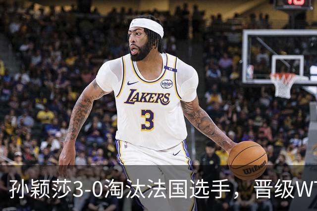 孙颖莎3-0淘汰法国选手，晋级WTT冠军赛蒙特利埃站女单16强